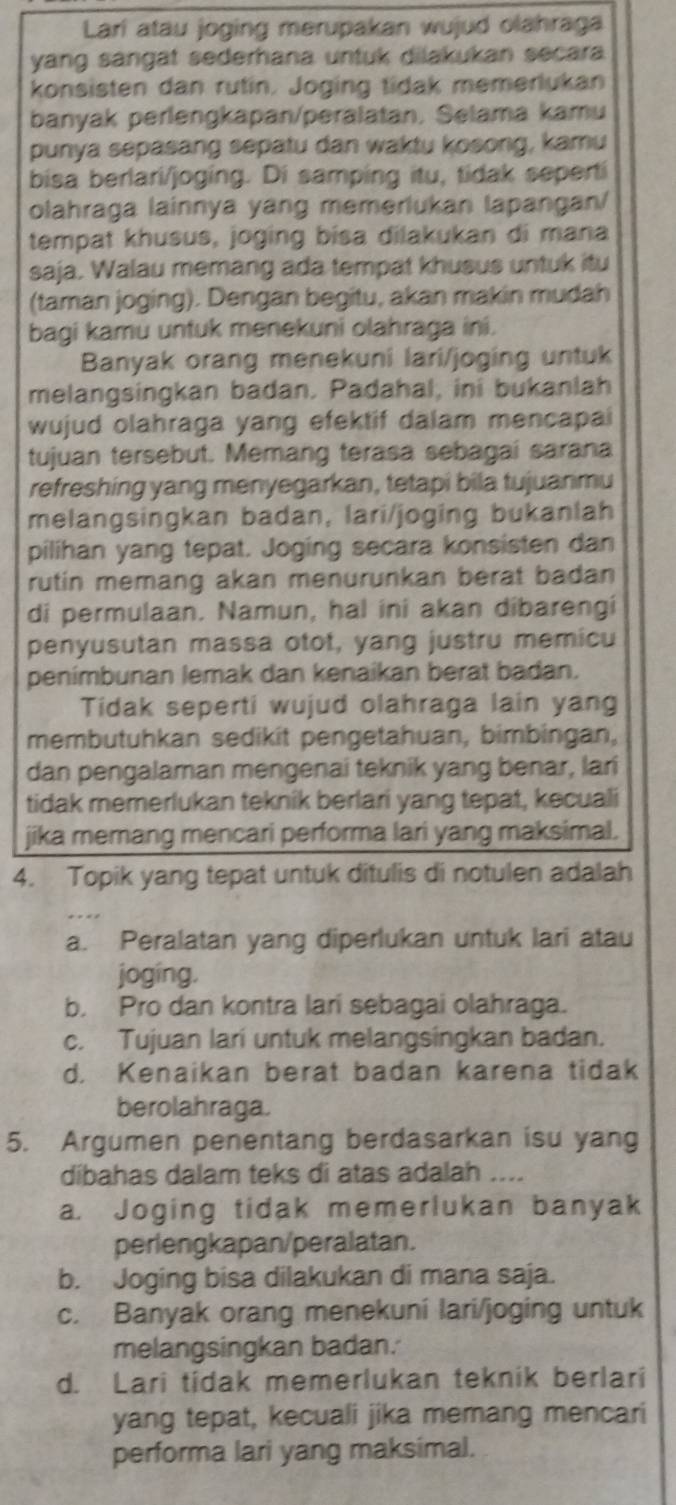 Lari atau joging merupakan wujud olahraga
yang sangät sederhana untuk dilakukan secara
konsisten dan rutin. Joging tidak memerlukan
banyak perlengkapan/peralatan. Selama kamu
punya sepasang sepatu dan waktu kosong, kamu
bisa berlari/joging. Di samping itu, tidak seperti
olahraga lainnya yang memerlukan lapangan/
tempat khusus, joging bisa dilakukan di mana
saja. Walau memang ada tempat khusus untuk itu
(taman joging). Dengan begitu, akan makin mudah
bagi kamu untuk menekuni olahraga ini.
Banyak orang menekuni lari/joging untuk
melangsingkan badan. Padahal, ini bukanlah
wujud olahraga yang efektif dalam mencapai
tujuan tersebut. Memang terasa sebagai sarana
refreshing yang menyegarkan, tetapi bila tujuanmu
melangsingkan badan, lari/joging bukanlah
pilihan yang tepat. Joging secara konsisten dan
rutin memang akan menurunkan berat badan
di permulaan. Namun, hal ini akan dibarengi
penyusutan massa otot, yang justru memicu
penímbunan lemak dan kenaikan berat badan.
Tidak seperti wujud olahraga lain yang
membutuhkan sedikit pengetahuan, bimbingan,
dan pengalaman mengenai teknik yang benar, lari
tidak memerlukan teknik berlari yang tepat, kecuali
jika memang mencari performa lari yang maksimal.
4. Topik yang tepat untuk ditulis di notulen adalah
a. Peralatan yang diperlukan untuk lari atau
joging.
b. Pro dan kontra lari sebagai olahraga.
c. Tujuan lari untuk melangsingkan badan.
d. Kenaikan berat badan karena tidak
berolahraga.
5. Argumen penentang berdasarkan isu yang
dibahas dalam teks di atas adalah ....
a. Joging tidak memerlukan banyak
perlengkapan/peralatan.
b. Joging bisa dilakukan di mana saja.
c. Banyak orang menekuni lari/joging untuk
melangsingkan badan.
d. Lari tidak memerlukan teknik berlari
yang tepat, kecuali jika memang mencari
performa lari yang maksimal.