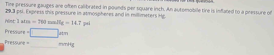 for this question. 
Tire pressure gauges are often calibrated in pounds per square inch. An automobile tire is inflated to a pressure of
29.3 psi. Express this pressure in atmospheres and in millimeters Hg. 
Hint: 1atm=760mmHg=14.7 psi
Pressure =□ atm
Pressure = _ mmHg _