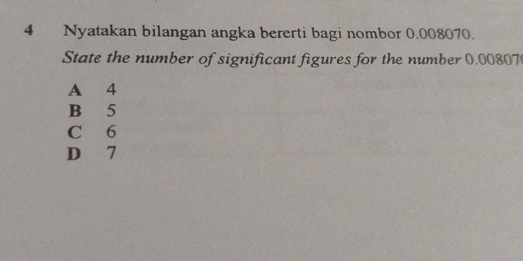 Nyatakan bilangan angka bererti bagi nombor 0.008070.
State the number of significant figures for the number 0.00807
A 4
B 5
C 6
D 7