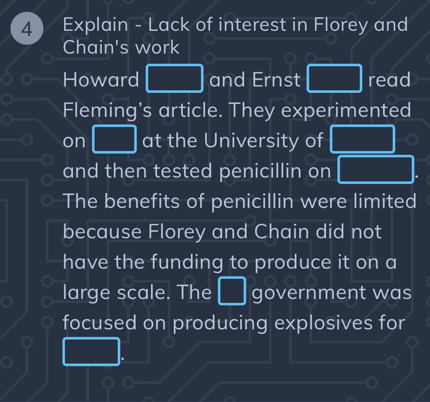 Explain - Lack of interest in Florey and 
Chain's work 
Howard □ and Ernst □ read 
Fleming's article. They experimented 
on □ at the University of □ 
and then tested penicillin on □. 
The benefits of penicillin were limited 
because Florey and Chain did not 
have the funding to produce it on a 
large scale. The  1/4 -4= □ /□   government was 
focused on producing explosives for 
 1/2 AC_2)^_A(OH)_2downarrow  1/4 - 1/3 