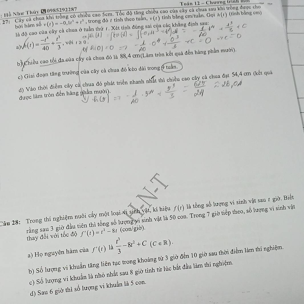 Toán 12 - Chương trình nờ
: Hồ Như Thủy 10985292287
17: Cây cả chua khi trồng có chiều cao 5cm. Tốc độ tăng chiều cao của cây cả chua sau khi trồng được cho
bởi hàm số v(t)=-0,1t^3+t^2 , trong đó 1 tính theo tuần, ν(1) tính bằng cm/tuần. Gọi h(t) (tinh bằng cm)
là độ cao của cây cà chua ở tuần thứ 7. Xét tính đúng sai của các khẳng định sau:
a) sqrt(t(t))= (-t^4)/40 + t^3/3  , với
o
b) Chiều cao tối đa của cấy cà chua đó là 88,4 cm(Làm tròn kết quả đến hàng phần mười).
c) Giai đoạn tăng trưởng của cây cà chua đó kéo dài trong 9 tuần.
d) Vào thời điểm cây cả chua đó phát triển nhanh nhất thì chiều cao cây cả chua đạt 54,4 cm (kết quả
được làm tròn đến hàng phần mười).
Câu 28: Trong thí nghiệm nuôi cấy một loại vi sinh vật, kí hiệu f(t) là tổng số lượng vi sinh vật sau ≠ giờ. Biết
rằng sau 3 giờ đầu tiên thì tổng số lượng vi sinh vật là 50 con. Trong 7 giờ tiếp theo, số lượng vi sinh vật
thay đổi với tốc độ f'(t)=t^2-8t (con/giờ).
a) Họ nguyên hàm của f'(t) là  t^3/3 -8t^2+C(C∈ R).
b) Số lượng vi khuẩn tăng liên tục trong khoảng từ 3 giờ đến 10 giờ sau thời điểm làm thí nghiệm.
c) Số lượng vi khuẩn là nhỏ nhất sau 8 giờ tính từ lúc bắt đầu làm thí nghiệm.
d) Sau 6 giờ thì số lượng vi khuẩn là 5 con.