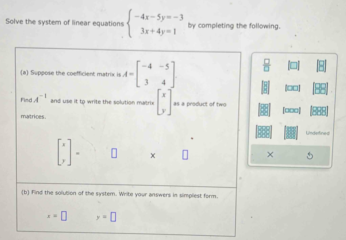 Solve the system of linear equations beginarrayl -4x-5y=-3 3x+4y=1endarray. by completing the following. 
(a) Suppose the coefficient matrix is A=beginbmatrix -4&-5 3&4endbmatrix.
 □ /□  
□□]
Find A^(-1) and use it to write the solution matrix beginbmatrix x yendbmatrix as a product of two 
(□□□]
matrices. 

Undefined
beginbmatrix x yendbmatrix =
× 
(b) Find the solution of the system. Write your answers in simplest form.
x=□ y=□