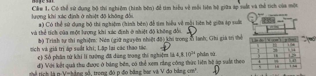 hoạc san
Câu 1. Có thể sử dụng bộ thí nghiệm (hình bên) để tìm hiểu về mối liên hệ giữa áp suất và thể tích của một
lượng khí xác định ở nhiệt độ không đồi.
a) Có thể sử dụng bộ thí nghiệm (hình bên) để tìm hiểu về mối liên hệ giữa áp suất 235
và thể tích của một lượng khí xác định ở nhiệt độ không đổi. pè tóng
b) Trình tự thí nghiệm: Nén (giữ nguyên nhiệt độ) khí trong xỉ lanh; Ghi giá trị thể
tích và giá trị áp suất khí; Lặp lại các thao tác. 
c) Số phân tử khí lí tưởng đã dùng trong thí nghiệm là 4,8.10^(24) phân tử.
d) Với kết quả thu được ở bảng bên, có thể xem rằng công thức liên hệ áp suất theo
thể tích là p:V = shằng số, trong đó p đo bằng bar và V đo bằng cm^3.