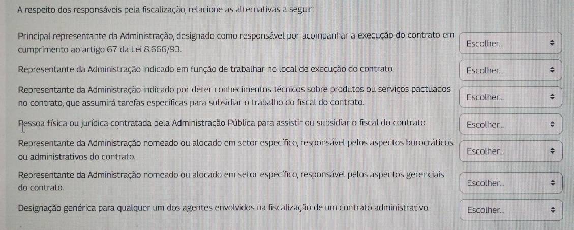 A respeito dos responsáveis pela fiscalização, relacione as alternativas a seguir:
Principal representante da Administração, designado como responsável por acompanhar a execução do contrato em
Escolher...
cumprimento ao artigo 67 da Lei 8.666/93.
Representante da Administração indicado em função de trabalhar no local de execução do contrato. Escolher...
Representante da Administração indicado por deter conhecimentos técnicos sobre produtos ou serviços pactuados
Escolher...
no contrato, que assumirá tarefas específicas para subsidiar o trabalho do fiscal do contrato.
Ressoa física ou jurídica contratada pela Administração Pública para assistir ou subsidiar o fiscal do contrato. Escolher...
Representante da Administração nomeado ou alocado em setor específico, responsável pelos aspectos burocráticos
Escolher...
ou administrativos do contrato.
Representante da Administração nomeado ou alocado em setor específico, responsável pelos aspectos gerenciais Escolher...
do contrato.
Designação genérica para qualquer um dos agentes envolvidos na fiscalização de um contrato administrativo Escolher...