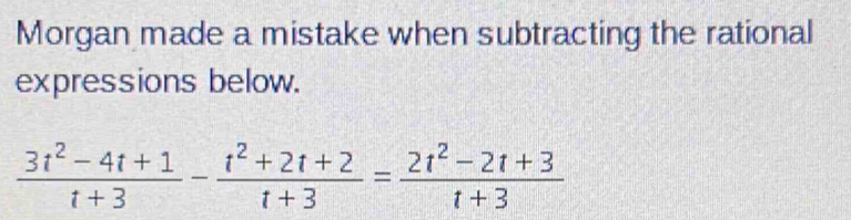 Morgan made a mistake when subtracting the rational 
expressions below.
 (3t^2-4t+1)/t+3 - (t^2+2t+2)/t+3 = (2t^2-2t+3)/t+3 