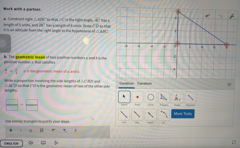 Work with a partner. 
a. Construct right △ ABC so that ∠ C is the right angle, overline AC has a 
length of 5 units, and overline BC has a length of 8 units. Draw overline CD so tha 
it is an altitude from the right angle to the hypotenuse of △ ABC. 
b. The geometric mean of two positive numbers a andδ is the 
positive number æ that satisfies
 a/x = x/b . x is the geometric mean of a and b. 
Write a proportion involving the side lengths of △ CBD and Construct Transform
△ ACD so that CD is the geometric mean of two of the other side 
lengths.
 □ /□  = □ /□   Select Point Circle Polygon Angle Segment 
More Tools 
Use similar triangles to justify your steps. Line Ray Vector Arc 
B 1 U :≡ T^2 T_2 Σ 
ENGLISH