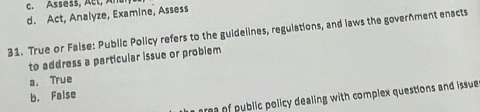 c. Assess, Act, An
d. Act, Analyze, Examine, Assess
31. True or False: Public Policy refers to the guidelines, regulations, and laws the goverhment enacts
to address a particular issue or problem
a. True
b. False
area of public policy dealing with complex questions and issue