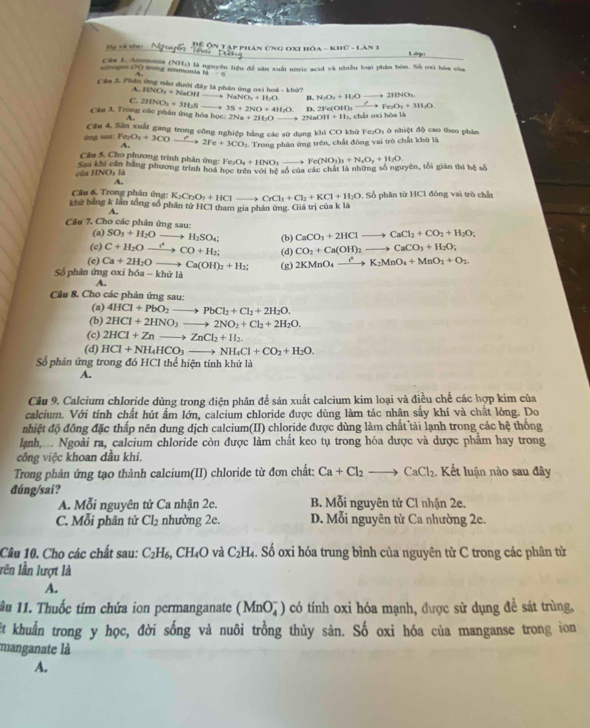 Họ và tên: * Phản ứng OxI hóa - khữ - Làn 2
Câu L Amonia (NHa) là nguyên liệu để sản xuất nitric acid và nhiều loại phân bón. Số oxi hóa của
erogen (N) trong ammonia là
A.
Câu 2. Phản ứng nào dưới đây là phân ứng oxi hoá - khữ?
A. HNO_3+NaOH _、 NaNO_3+H_2O. B. N_2O_5+H_2O 2HNO_3.
C. 2HNO_3+3H_2S _ 3S+2NO+4H_2O. D. 2F e(OH)3 Fe_2O_3+3H_2O.
Câu 3. Trong các phân ứng hóa học: 2Na+2H_2O 2NaOH+H_2 , chất oxi hóa là
Cầu 4, Sản xuất gang trong công nghiệp bằng các sử dụng khí CO khử Fe_2O_3 ở nhiệt độ cao theo phản
ing sau: Fe_2O_3+3COto 2Fe+3CO_2 A.
2. Trong phản ứng trên, chất đóng vai trò chất khử là
Câu 5. Cho phương trình phản ứng: Fe O_4+HNO_3- Fe(NO_3)_3+N_xO_y+H_2O.
Sau khi cần bằng phương trình hoá học trên với hệ số của các chất là những số nguyên, tối giản thì hệ số
của H INO_31
A.
Câu 6. Trong phản ứng: K_2Cr_2O_7+HClto CrCl_3+Cl_2+KCl+H_2O :Số phân tử HCl đóng vai trò chất
khử bằng k lần tổng sổ phân tử HCl tham gia phản ứng. Giá trị của k là
A.
Câu 7. Cho các phản ứng sau:
(a) SO_3+H_2Oto H_2SO_4; (b) CaCO_3+2HClto CaCl_2+CO_2+H_2O;
(c) C+H_2Oxrightarrow i^*CO+H_2; CO_2+Ca(OH)_2to CaCO_3+H_2O;
(d)
(e) Ca+2H_2Oto Ca(OH)_2+H_2; (g) 2KMnO_4xrightarrow t°K_2MnO_4+MnO_2+O_2.
Số phân ứng oxi hóa -khirla
A.
Câu 8. Cho các phản ứng sau:
(a) 4HCl+PbO_2to PbCl_2+Cl_2+2H_2O.
(b) 2HCl+2HNO_3to 2NO_2+Cl_2+2H_2O.
(c) 2HCl+Znto ZnCl_2+H_2.
(d) HCl+NH_4HCO_3to NH_4Cl+CO_2+H_2O.
Số phản ứng trong đó HCl thể hiện tính khử là
A.
Câu 9. Calcium chloride dùng trong điện phân để sản xuất calcium kim loại và điều chế các hợp kim của
calcium. Với tính chất hút ẩm lớn, calcium chloride được dùng làm tác nhân sấy khí và chất lỏng. Do
nhiệt độ đồng đặc thấp nên dung dịch calcium(II) chloride được dùng làm chất tải lạnh trong các hệ thống
lành  Ngoài ra, calcium chloride còn được làm chất keo tụ trong hóa dược và dược phẩm hay trong
công việc khoan dầu khí.
Trong phản ứng tạo thành calcium(II) chloride từ đơn chất: Ca+Cl_2to CaCl_2 1. Kết luận nào sau đây
đúng/sai?
A. Mỗi nguyên tử Ca nhận 2e.  B. Mỗi nguyên tử Cl nhận 2e.
C. Mỗi phân tử Cl_2 nhường 2e. D. Mỗi nguyên tử Ca nhường 2e.
Câu 10. Cho các chất sau: C_2H_6,CH_4O và C_2H_4. Số oxi hóa trung bình của nguyên tử C trong các phân từ
lên lần lượt là
A.
ầu 11. Thuốc tím chứa ion permanganate (MnO_4^-) có tính oxi hóa mạnh, được sử dụng đề sát trùng,
ệt khuẩn trong y học, đời sống và nuôi trồng thủy sản. Số oxi hóa của manganse trong ion
manganate là
A.