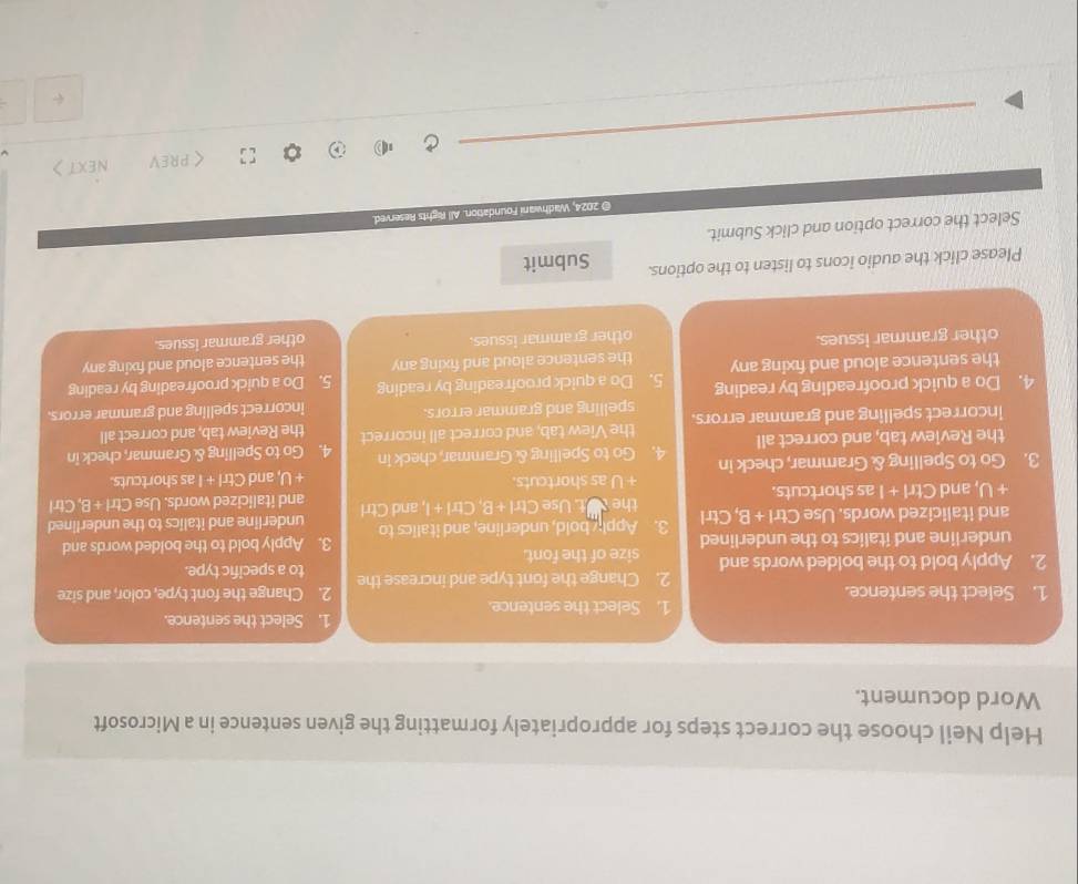 Help Neil choose the correct steps for appropriately formatting the given sentence in a Microsoft 
Word document. 
1. Select the sentence. 1. Select the sentence. 
1. Select the sentence. 2. Change the font type, color, and size 
2. Change the font type and increase the 
2. Apply bold to the bolded words and size of the font. to a specific type. 
underline and italics to the underlined 3. Apply bold to the bolded words and 
and italicized words. Use Ctrl +B , Ctrl 3. Apply bold, underline, and italics to underline and italics to the underlined 
the
+U , and Ctrl + I as shortcuts. t. Use Ctrl 128 , Ctrl + , and Ctrl and italicized words. Use Ctri +E , Ctrl 
. □ |8 as shortcuts. J, and Ctrl + I as shortcuts. 
AI 
3. Go to Spelling & Grammar, check in 4. Go to Spelling & Grammar, check in 4. Go to Spelling & Grammar, check in 
the Review tab, and correct all 
the View tab, and correct all incorrect the Review tab, and correct all 
incorrect spelling and grammar errors. spelling and grammar errors. 
incorrect spelling and grammar errors. 
4. Do a quick proofreading by reading 5. Do a quick proofreading by reading 5. Do a quick proofreading by reading 
the sentence aloud and fixing any the sentence aloud and fixing any the sentence aloud and fixing any 
other grammar issues. 
other grammar issues. other grammar issues. 
Please click the audio icons to listen to the options. Submit 
Select the correct option and click Submit. 
© 2024, Wadhwani Foundation. All Rights Reserved. 
_ 
くPREV NEXT>