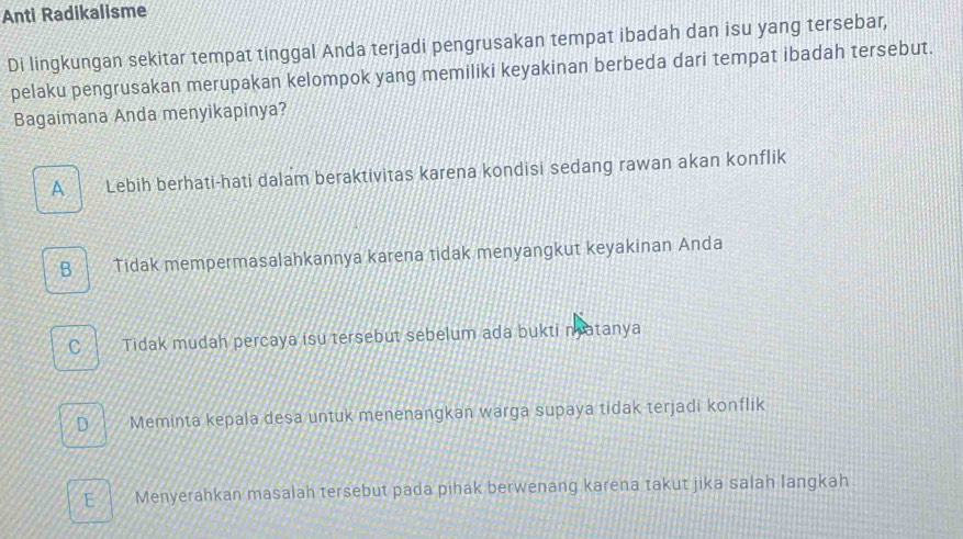 Anti Radikalisme
Di lingkungan sekitar tempat tinggal Anda terjadi pengrusakan tempat ibadah dan isu yang tersebar,
pelaku pengrusakan merupakan kelompok yang memiliki keyakinan berbeda dari tempat ibadah tersebut.
Bagaimana Anda menyikapinya?
A Lebih berhati-hati dalam beraktivitas karena kondisi sedang rawan akan konflik
B Tidak mempermasalahkannya karena tidak menyangkut keyakinan Anda
C Tidak mudah percaya isu tersebut sebelum ada bukti matanya
D Meminta kepala desa untuk menenangkan warga supaya tidak terjadi konflik
E Menyerahkan masalah tersebut pada pihak berwenang karena takut jika salah langkah