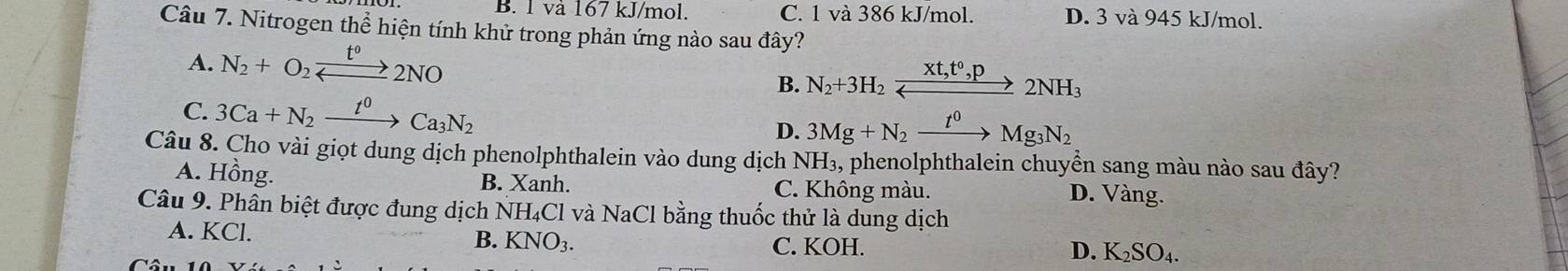 B. 1 và 167 kJ/mol. C. 1 và 386 kJ/mol. D. 3 và 945 kJ/mol.
Câu 7. Nitrogen thể hiện tính khử trong phản ứng nào sau đây?
A. N_2+O_2xrightarrow t°2NO
B. N_2+3H_2xrightarrow Xt,t^0, p2NH_3
C. 3Ca+N_2xrightarrow t^0Ca_3N_2
D. 3Mg+N_2xrightarrow t^0Mg_3N_2
Câu 8. Cho vài giọt dung dịch phenolphthalein vào dung dịch NH_3, % phenolphthalein chuyển sang màu nào sau đây?
A. Hồng. B. Xanh. C. Không màu. D. Vàng.
Câu 9. Phân biệt được đung dịch NH₄Cl và NaCl bằng thuốc thử là dung dịch
A. KCl. B. KNO_3.
C. KOH. D. K_2SO_4.