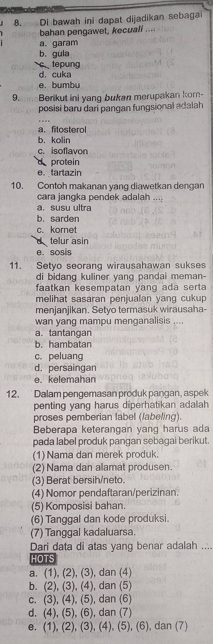 8am Di bawah ini dapat dijadikan sebagai
bahan pengawet, kecuali
a. garam
b. gula
c tepung
d. cuka
e. bumbú
9.ion Berikut ini yang bukan merupakan kom-
posisi baru dari pangan fungsional adalah
a. fitosterol
b. kolin
c. isoflavon
d protein
e. tartazin
10. Contoh makanan yang diawetkan dengan
cara jangka pendek adalah
a. susu ultra
b. sarden
c. kornet
d telur asin
e. sosis
11. Setyo seorang wirausahawan sukses
di bidang kuliner yang pandai meman-
faatkan kesempatan yang ada serta
melihat sasaran penjualan yang cukup
menjanjikan. Setyo termasuk wirausaha-
wan yang mampu menganalisis .
a. tantangan
b. hambatan
c. peluang
d. persaingan
e. kelemahan
12. Dalam pengemasan produk pangan, aspek
penting yang harus diperhatikan adalah
proses pemberian label (labeling).
Beberapa keterangan yang harus ada
pada label produk pangan sebagai berikut.
(1) Nama dan merek produk.
(2) Nama dan alamat produsen.
(3) Berat bersih/neto.
(4) Nomor pendaftaran/perizinan.
(5) Komposisi bahan.
(6) Tanggal dan kode produksi.
(7) Tanggal kadaluarsa.
Dari data di atas yang benar adalah ....
HOTS
a. (1), (2), (3), dan (4)
b. (2), (3), (4), dan (5)
c. (3), (4), (5), dan (6)
d. (4), (5), (6), dan (7)
e. (1), (2), (3), (4), (5), (6), dan (7)