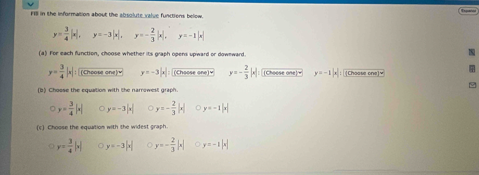 Español
Fill in the information about the absolute value functions below.
y= 3/4 |x|, y=-3|x|, y=- 2/3 |x|, y=-1|x|
(a) For each function, choose whether its graph opens upward or downward.
y= 3/4 |x| : (Choose one)≌ y=-3|x| (Choose one)≌ y=- 2/3 |x| : (Choose one)≌ y=-1|x| ： (Choose one)≌
(b) Choose the equation with the narrowest graph.
y= 3/4 |x| y=-3|x| y=- 2/3 |x| y=-1|x|
(c) Choose the equation with the widest graph.
y= 3/4 |x| y=-3|x| y=- 2/3 |x| y=-1|x|