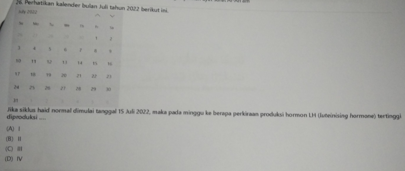 Perhatikan kalender bulan Juli tahun 2022 berikut ini.
Jika siklus haid normal dimulai tanggal 15 Juli 2022, maka pada minggu ke berapa perkiraan produksi hormon LH (luteinising hormone) tertinggi
diproduksi ....
(A) Ⅰ
(B) Ⅱ
(C)Ⅲ
(D)IV