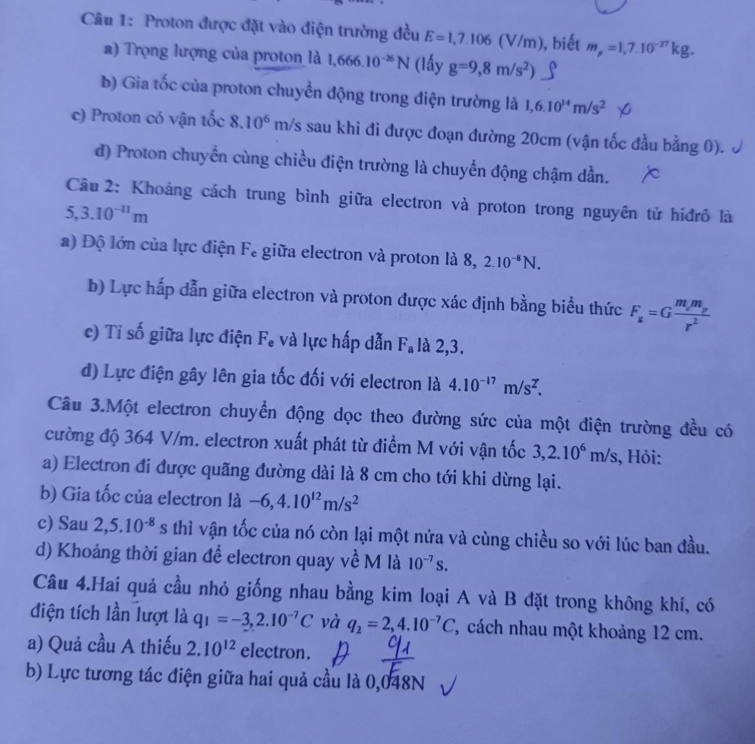 Proton được đặt vào điện trường đều E=1,7.106(V/m) , biết m_p=1,7.10^(-27)kg.
a) Trọng lượng của proton là 1,666.10^(-26)N (lấy g=9,8m/s^2)
b) Gia tốc của proton chuyển động trong điện trường là 1,6.10^(14)m/s^2
c) Proton có vận tốc 8.10^6m/s sau khi đi được đoạn đường 20cm (vận tốc đầu bằng 0).
d) Proton chuyển cùng chiều điện trường là chuyển động chậm dần.
Câu 2: Khoảng cách trung bình giữa electron và proton trong nguyên tử hiđrô là
5,3.10^(-11)m
a) Độ lớn của lực điện Fe giữa electron và proton là 8, 2.10^(-8)N.
b) Lực hấp dẫn giữa electron và proton được xác định bằng biểu thức F_g=Gfrac m_em_pr^2
c) Tỉ số giữa lực điện F, và lực hấp dẫn F_a là 2,3.
d) Lực điện gây lên gia tốc đối với electron là 4.10^(-17)m/s^2.
Câu 3.Một electron chuyển động dọc theo đường sức của một điện trường đều có
cường độ 364 V/m. electron xuất phát từ điểm M với vận tốc 3,2.10^6m/s , Hỏi:
a) Electron đi được quãng đường dài là 8 cm cho tới khi dừng lại.
b) Gia tốc của electron là -6,4.10^(12)m/s^2
c) Sau 2,5.10^(-8)s thì vận tốc của nó còn lại một nửa và cùng chiều so với lúc ban đầu.
d) Khoảng thời gian để electron quay về M là 10^(-7)s.
Câu 4.Hai quả cầu nhỏ giống nhau bằng kim loại A và B đặt trong không khí, có
điện tích lần lượt là q_1=-3,2.10^(-7)C và q_2=2,4.10^(-7)C , cách nhau một khoảng 12 cm.
a) Quả cầu A thiếu 2.10^(12) electron.
b) Lực tương tác điện giữa hai quả cầu là 0,048N