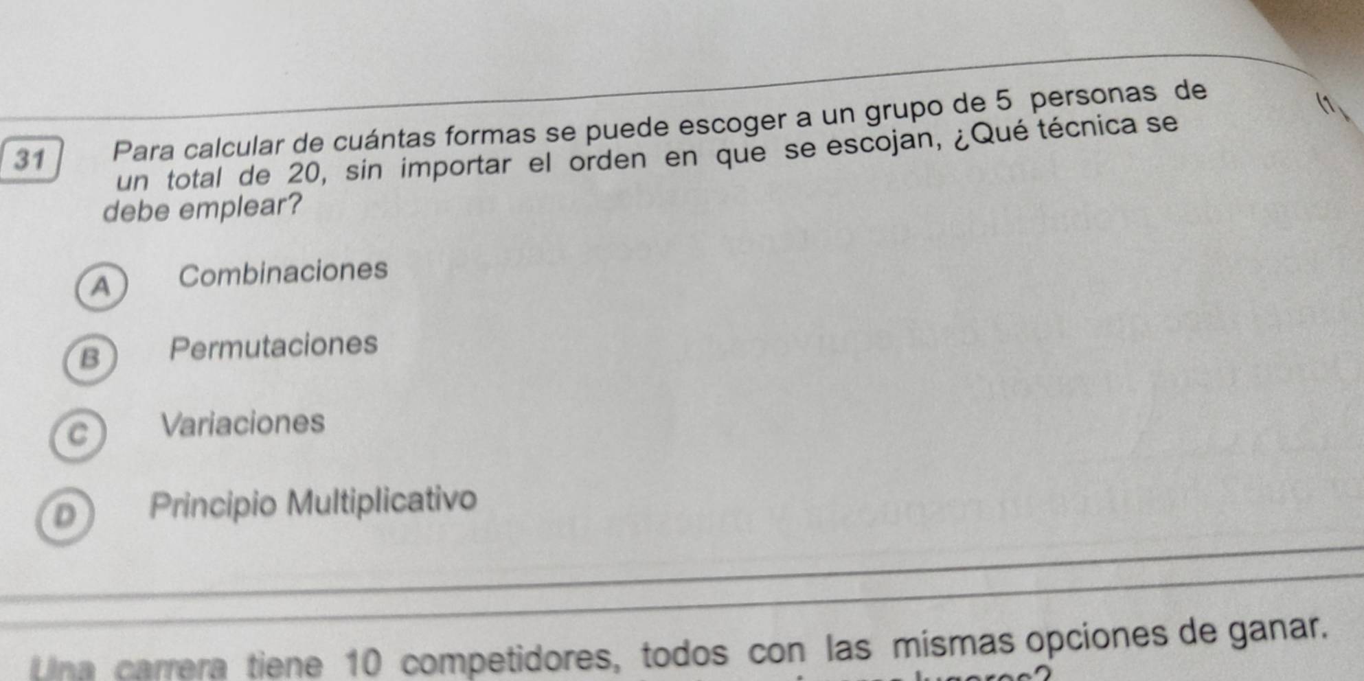 Para calcular de cuántas formas se puede escoger a un grupo de 5 personas de
un total de 20, sin importar el orden en que se escojan, ¿Qué técnica se
debe emplear?
A Combinaciones
B Permutaciones
C Variaciones
D Principio Multiplicativo
Lina carrera tiene 10 competidores, todos con las mismas opciones de ganar.