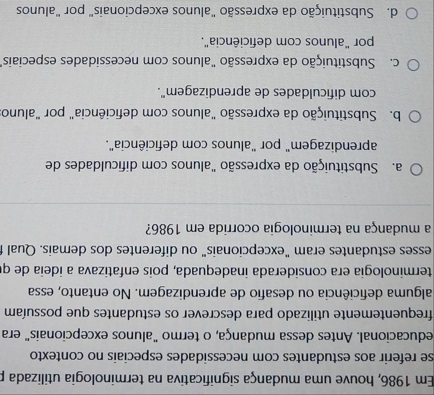 Em 1986, houve uma mudança significativa na terminologia utilizada p
se referir aos estudantes com necessidades especiais no contexto 
educacional. Antes dessa mudança, o termo "alunos excepcionais" era
frequentemente utilizado para descrever os estudantes que possuíam
alguma deficiência ou desafio de aprendizagem. No entanto, essa
terminología era considerada inadequada, pois enfatizava a ideia de qi
esses estudantes eram "excepcionais" ou diferentes dos demais. Qual f
a mudança na terminologia ocorrida em 1986?
a. Substituição da expressão "alunos com dificuldades de
aprendizagem" por "alunos com deficiência".
b. Substituição da expressão "alunos com deficiência" por "aluno
com dificuldades de aprendizagem".
c. Substituição da expressão "alunos com necessidades especiais"
por "alunos com deficiência".
d. Substituição da expressão "alunos excepcionais" por "alunos