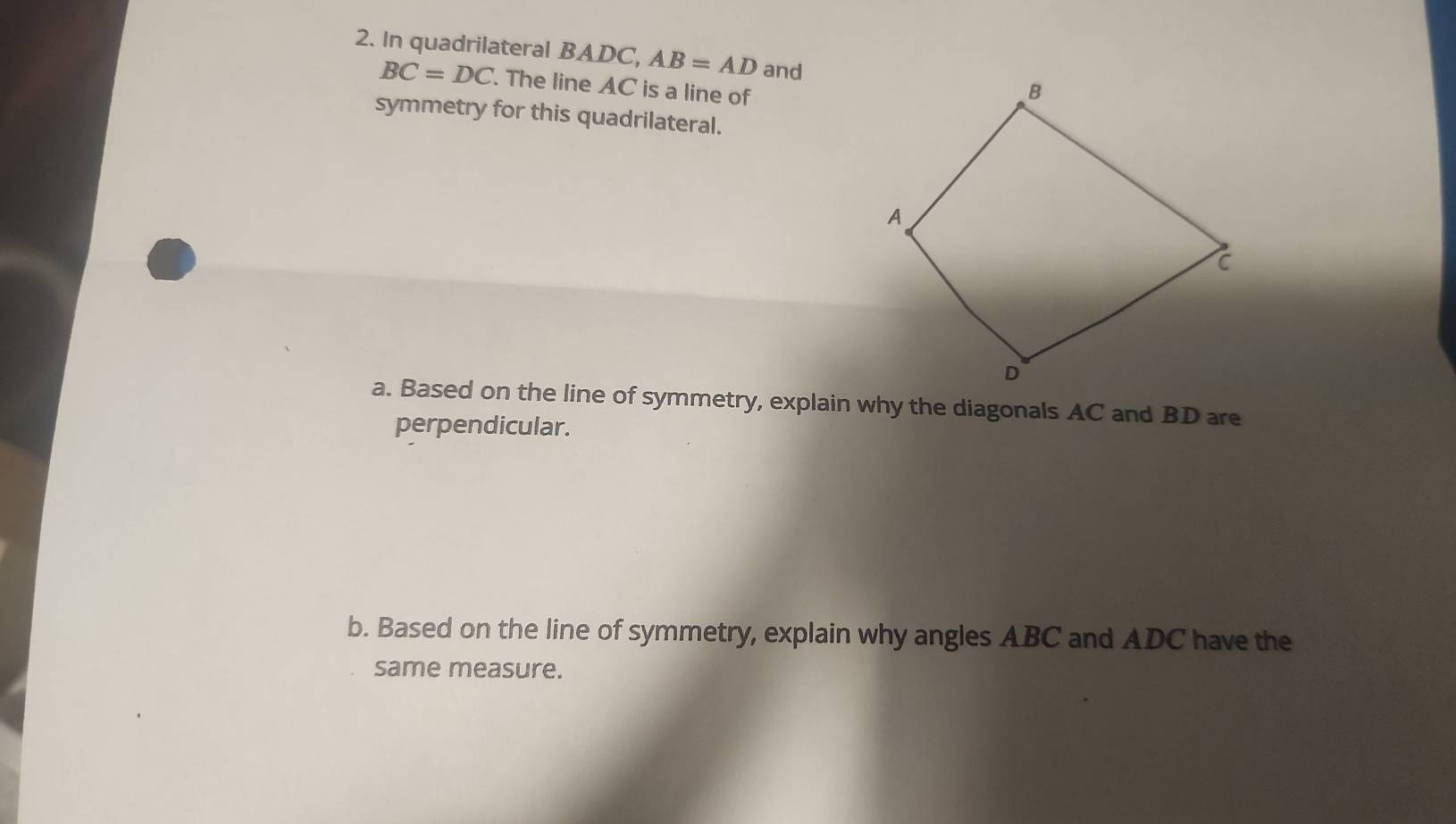 In quadrilateral BADC, AB=AD and
BC=DC. The line AC is a line of 
symmetry for this quadrilateral. 
a. Based on the line of symmetry, explain why the diagonals AC and BD are 
perpendicular. 
b. Based on the line of symmetry, explain why angles ABC and ADC have the 
same measure.