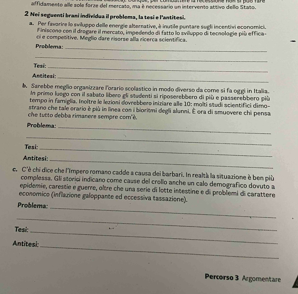 ssica): Dunque, per combattere la recessione non si puo fare 
affidamento alle sole forze del mercato, ma è necessario un intervento attivo dello Stato. 
2 Nei seguenti brani individua il problema, la tesi e l’antitesi. 
a. Per favorire lo sviluppo delle energie alternative, è inutile puntare sugli incentivi economici. 
Finiscono con il drogare il mercato, impedendo di fatto lo sviluppo di tecnologie più effica- 
ci e competitive. Meglio dare risorse alla ricerca scientifica. 
Problema:_ 
_ 
Tesi:_ 
Antitesi:_ 
b. Sarebbe meglio organizzare l’orario scolastico in modo diverso da come si fa oggi in Italia. 
In primo luogo con il sabato libero gli studenti si riposerebbero di più e passerebbero più 
tempo in famiglia. Inoltre le lezioni dovrebbero iniziare alle 10: molti studi scientifici dimo- 
strano che tale orario è più in linea con i bioritmi degli alunni. È ora di smuovere chi pensa 
che tutto debba rimanere sempre com’è. 
Problema:_ 
_ 
Tesi:_ 
Antitesi:_ 
c. C'è chi dice che l'Impero romano cadde a causa dei barbari. In realtà la situazione è ben più 
complessa. Gli storiçi indicano come cause del crollo anche un calo demografico dovuto a 
epidemie, carestie e guerre, oltre che una serie di lotte intestine e di problemi di carattere 
economico (inflazione galoppante ed eccessiva tassazione). 
_ 
Problema: 
_ 
Tesi:_ 
_ 
Antitesi: 
Percorso 3 Argomentare