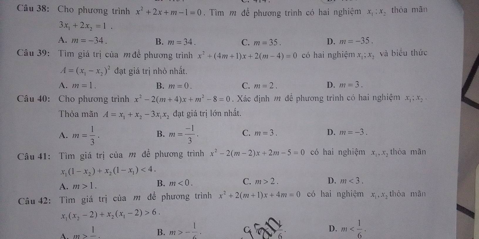 Cho phương trình x^2+2x+m-1=0.  Tìm m để phương trình có hai nghiệm x_1;x_2 thỏa mãn
3x_1+2x_2=1.
A. m=-34. B. m=34. C. m=35. D. m=-35.
Câu 39: Tìm giá trị của m để phương trình x^2+(4m+1)x+2(m-4)=0 có hai nghiệm x_1;x_2 và biểu thức
A=(x_1-x_2)^2 đạt giá trị nhỏ nhất.
A. m=1. B. m=0. C. m=2. D. m=3.
Câu 40: Cho phương trình x^2-2(m+4)x+m^2-8=0. Xác định m để phương trình có hai nghiệm x_1;x_2.
Thỏa mãn A=x_1+x_2-3x_1x_2 đạt giá trị lớn nhất.
A. m= 1/3 . m= (-1)/3 .
B.
C. m=3. D. m=-3.
Câu 41: Tìm giá trị của m để phương trình x^2-2(m-2)x+2m-5=0 có hai nghiệm x_1,x_2 thỏa mãn
x_1(1-x_2)+x_2(1-x_1)<4.
A. m>1. B. m<0.
C. m>2. D. m<3.
Câu 42: Tìm giá trị của m để phương trình x^2+2(m+1)x+4m=0 có hai nghiệm x_1,x_2 thỏa màn
x_1(x_2-2)+x_2(x_1-2)>6.
A. m>frac 1. B. m>- 1/6 .
D. m