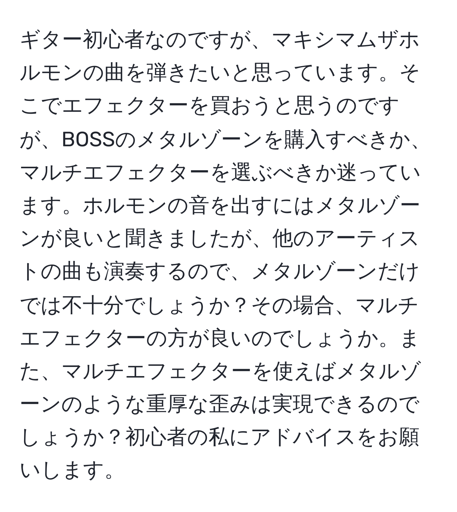 ギター初心者なのですが、マキシマムザホルモンの曲を弾きたいと思っています。そこでエフェクターを買おうと思うのですが、BOSSのメタルゾーンを購入すべきか、マルチエフェクターを選ぶべきか迷っています。ホルモンの音を出すにはメタルゾーンが良いと聞きましたが、他のアーティストの曲も演奏するので、メタルゾーンだけでは不十分でしょうか？その場合、マルチエフェクターの方が良いのでしょうか。また、マルチエフェクターを使えばメタルゾーンのような重厚な歪みは実現できるのでしょうか？初心者の私にアドバイスをお願いします。