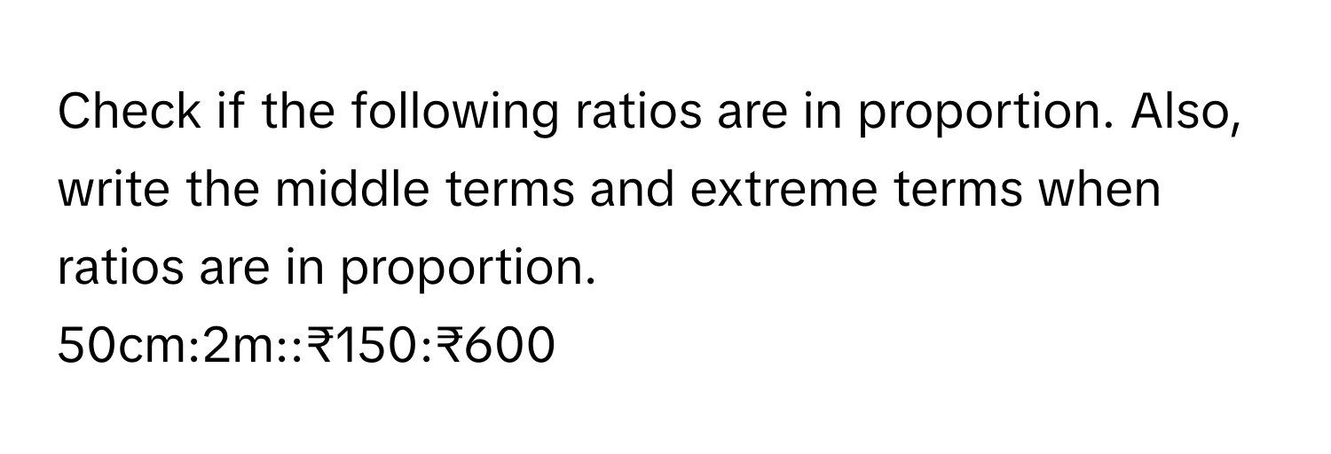 Check if the following ratios are in proportion. Also, write the middle terms and extreme terms when ratios are in proportion.
50cm:2m::₹150:₹600