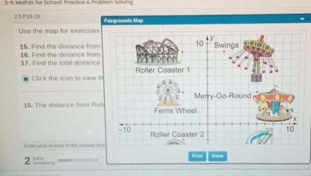 2-5: MathXL for School: Practice & Problem Solving 
2.5.P16-19 Fairgrounds Map 
Use the map for exercises 
15. Find the distance from 
16. Find the distance from 
17. Find the total distance 
Click the icon to view th 
15. The distance from Rol 
Enter your answer in the answer bo 
2 parts 
Print Done 
remaining