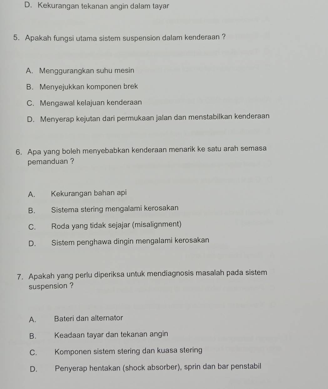 D. Kekurangan tekanan angin dalam tayar
5. Apakah fungsi utama sistem suspension dalam kenderaan ?
A. Menggurangkan suhu mesin
B. Menyejukkan komponen brek
C. Mengawal kelajuan kenderaan
D. Menyerap kejutan dari permukaan jalan dan menstabilkan kenderaan
6. Apa yang boleh menyebabkan kenderaan menarik ke satu arah semasa
pemanduan ?
A. Kekurangan bahan api
B. Sistema stering mengalami kerosakan
C. Roda yang tidak sejajar (misalignment)
D. Sistem penghawa dingin mengalami kerosakan
7. Apakah yang perlu diperiksa untuk mendiagnosis masalah pada sistem
suspension ?
A. Bateri dan alternator
B. Keadaan tayar dan tekanan angin
C. Komponen sistem stering dan kuasa stering
D. Penyerap hentakan (shock absorber), sprin dan bar penstabil