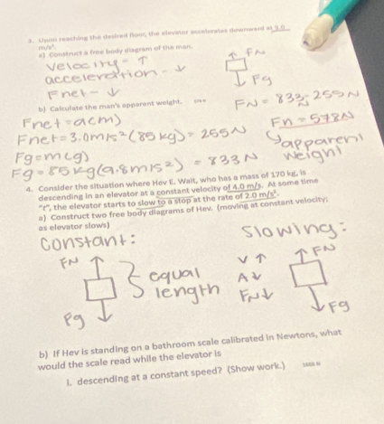 Upon reaching the desired Boor, the elevator accelerates downward at 9.0
m/n^2=
#) Construct a free body diagram of the man. 
b) Calculate the man's apparent weight. === 
4. Consider the situation where Hev E. Wait, who has a mass of 170 kg, is 
descending in an elevator at a constant velocity of 4.0 m/s. At some time 
'''f''', the elevator starts to slow to a stop at the rate of 
a) Construct two free body diagrams of Hev. (moving at constant velocity. 2.0m/s^2. 
as elevator slows) 
b) If Hev is standing on a bathroom scale calibrated in Newtons, what 
would the scale read while the elevator is 
i. descending at a constant speed? (Show work.)