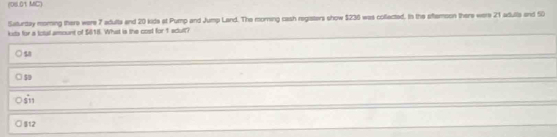 (08.01 MC)
Saturday moring there were 7 adults and 20 kide at Pump and Jump Land. The morning cash registers show $236 was collected. In the aftemson there were 21 adulls and 50
kxts for a total amount of $615. Whist is the cost for 1 adult?
58
50
$11
512