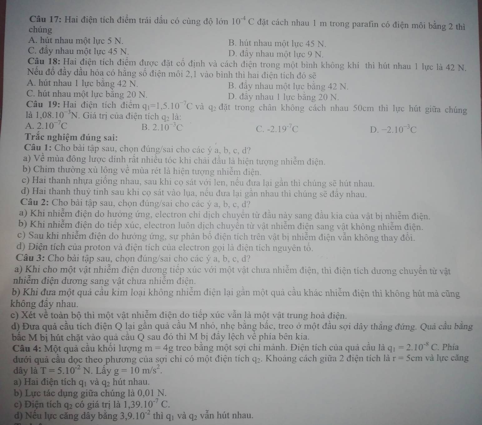 Hai điện tích điểm trái dấu có cùng độ lớn 10^(-4)C đặt cách nhau 1 m trong parafin có điện môi bằng 2 thì
chúng
A. hút nhau một lực 5 N. B. hút nhau một lực 45 N.
C. đầy nhau một lực 45 N. D. đầy nhau một lực 9 N.
Câu 18: Hai điện tích điểm được đặt cổ định và cách điện trong một bình không khí thì hút nhau 1 lực là 42 N.
Nếu đổ đầy dầu hỏa có hằng số điện môi 2,1 vào bình thì hai điện tích đó sẽ
A. hút nhau 1 lực băng 42 N. B. đầy nhau một lực bằng 42 N.
C. hút nhau một lực bằng 20 N. D. đẩy nhau 1 lực bằng 20 N.
Câu 19:Hai điện tích điểm q_1=1,5.10^(-7)C và q_2 đặt trong chân không cách nhau 50cm thì lực hút giữa chúng
là 1,08.10^(-3)N. Giá trị của điện tích q2 là:
A. 2.10^(-7)C B. 2.10^(-3)C C. -2.19^(-7)C D. -2.10^(-3)C
Trắc nghiệm đúng sai:
Câu 1: Cho bài tập sau, chọn đúng/sai cho các ý a, b, c, d?
a) Về mùa đông lược dính rất nhiều tóc khi chải đầu là hiện tượng nhiễm điện.
b) Chim thường xù lông về mùa rét là hiện tượng nhiễm điện.
c) Hai thanh nhựa giống nhau, sau khi cọ sát với len, nếu đưa lại gần thì chúng sẽ hút nhau.
d) Hai thanh thuỷ tinh sau khi cọ sát vào lụa, nếu đưa lại gần nhau thì chúng sẽ đầy nhau.
Câu 2: Cho bài tập sau, chọn đúng/sai cho các ý a, b, c, d?
a) Khi nhiễm điện do hưởng ứng, electron chỉ dịch chuyển từ đầu này sang đầu kia của vật bị nhiễm điện.
b) Khi nhiễm điện do tiếp xúc, electron luôn dịch chuyển từ vật nhiễm điện sang vật không nhiễm điện.
c) Sau khi nhiễm điện do hưởng ứng, sự phân bố điện tích trên vật bị nhiễm điện vẫn không thay đổi.
d) Điện tích của proton và điện tích của electron gọi là điện tích nguyên tố.
Câu 3: Cho bài tập sau, chọn đúng/sai cho các ý a, b, c, d?
a) Khi cho một vật nhiễm điện dương tiếp xúc với một vật chưa nhiễm điện, thì điện tích dương chuyển từ vật
nhiễm điện dương sang vật chưa nhiễm điện.
b) Khi đưa một quả cầu kim loại không nhiễm điện lại gần một quả cầu khác nhiễm điện thì không hút mà cũng
không đầy nhau.
c) Xét về toàn bộ thì một vật nhiễm điện do tiếp xúc vẫn là một vật trung hoà điện.
d) Đưa quả cầu tích điện Q lại gần quả cầu M nhỏ, nhẹ bằng bấc, treo ở một đầu sợi dây thẳng đứng. Quả cầu bằng
bắc M bị hút chặt vào quả cầu Q sau đó thì M bị đầy lệch về phía bên kia.
Câu 4: Một quả cầu khối lượng m=4g treo bằng một sợi chỉ mảnh. Điện tích của quả cầu là q_1=2.10^(-8)C. Phía
dưới quả cầu dọc theo phương của sợi chỉ có một điện tích q_2. Khoảng cách giữa 2 điện tích là r=5cm và lực căng
dây là T=5.10^(-2)N. Lấy g=10m/s^2.
a) Hai điện tích q_1 và q_2 hút nhau.
b) Lực tác dụng giữa chúng là 0,01 N.
c) Điện tích q_2 có giá trị là 1,39.10^(-7)C.
d) Nếu lực căng dây bằng 3,9.10^(-2) thì q_1 và q_2 vẫn hút nhau.