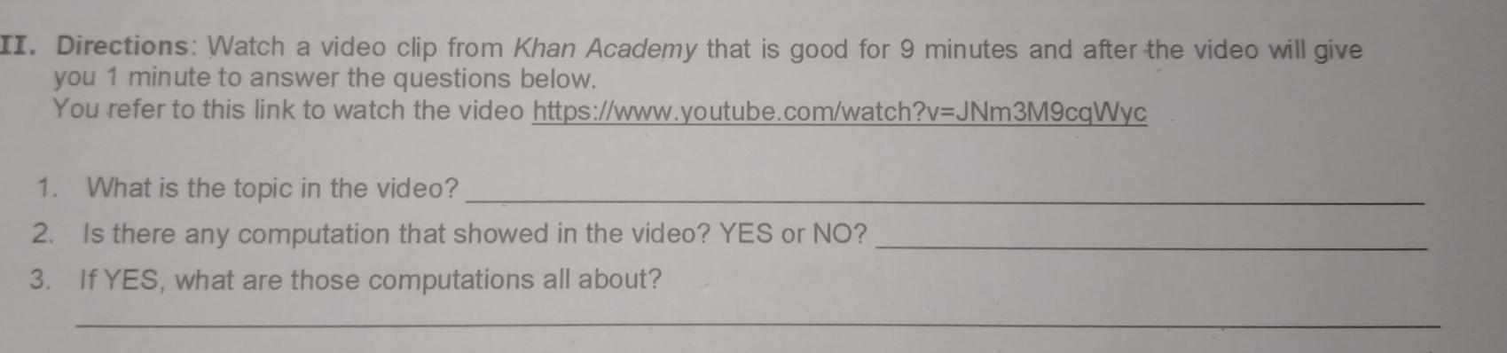 Directions: Watch a video clip from Khan Academy that is good for 9 minutes and after the video will give 
you 1 minute to answer the questions below. 
You refer to this link to watch the video https://www.youtube.com/watch?v=JNm3M9cqWyc 
1. What is the topic in the video? 
_ 
2. Is there any computation that showed in the video? YES or NO?_ 
3. If YES, what are those computations all about? 
_