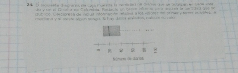 El siguiente diagrama de caja muestra la cantidad de diarios que se publican en cada esta- 
do y en el Distrito de Columbia. Redacte un brave informe para resumír la cantidad que se 
publicó. Cerciórese de incluir información relativa a los valores del primer y tercer cuartiles, la 
mediana y si existe algún sesgo. Si hay datos aislados, calcule su valor