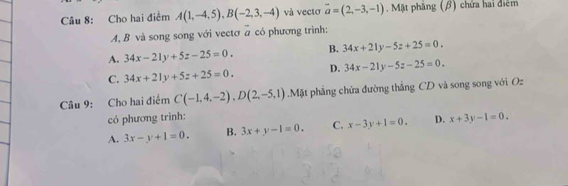 Cho hai điểm A(1,-4,5), B(-2,3,-4) và vectơ overline a=(2,-3,-1). Mặt phăng (β) chứa hai điểm
A, B và song song với vectơ a có phương trình:
B. 34x+21y-5z+25=0.
A. 34x-21y+5z-25=0.
D. 34x-21y-5z-25=0.
C. 34x+21y+5z+25=0. 
Câu 9: Cho hai điểm C(-1,4,-2), D(2,-5,1) Mặt phẳng chứa đường thẳng CD và song song với Oz
có phương trình:
A. 3x-y+1=0. B. 3x+y-1=0. C. x-3y+1=0. D. x+3y-1=0.