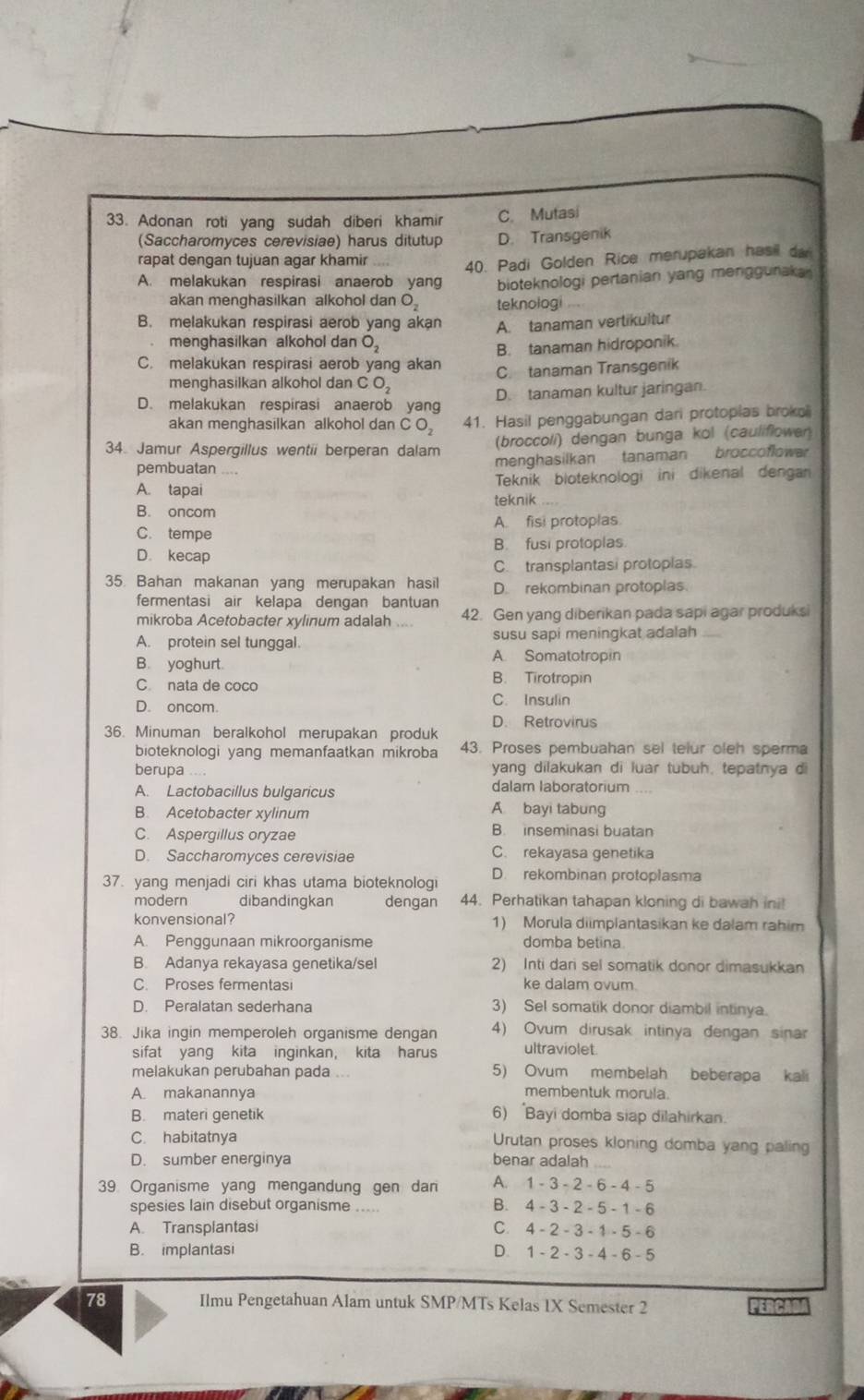 Adonan roti yang sudah diberi khamir C. Mutasi
(Saccharomyces cerevisiae) harus ditutup D. Transgenik
rapat dengan tujuan agar khamir
40. Padi Golden Rice merupakan hasil da
A. melakukan respirasi anaerob yang bioteknologi pertanian yang menggunaka 
akan menghasilkan alkohol dan O teknologi
B. melakukan respirasi aerob yang akan A. tanaman vertikultur
menghasilkan alkohol dan O_2
B. tanaman hidroponik.
C. melakukan respirasi aerob yang akan C. tanaman Transgenik
menghasilkan alkohol dan C O_2
D. melakukan respirasi anaerob yang D. tanaman kultur jaringan.
akan menghasilkan alkohol dan CO_2 41. Hasil penggabungan dari protopias broko
34. Jamur Aspergillus wentii berperan dalam (broccoli) dengan bunga kol (cauliflower
pembuatan menghasilkan tanaman broccoflowar
A. tapai Teknik bloteknologi ini dikenal dengan
B. oncom teknik
A. fisi protoplas
C. tempe
B. fusi protoplas.
D. kecap
C. transplantasi protoplas
35. Bahan makanan yang merupakan hasil D. rekombinan protoplas.
fermentasi air kelapa dengan bantuan
mikroba Acetobacter xylinum adalah 42. Gen yang diberikan pada sapi agar produks
susu sapi meningkat adalah
A. protein sel tunggal. A. Somatotropin
B. yoghurt. B. Tirotropin
C. nata de coco
D. oncom C. Insulin
D. Retrovirus
36. Minuman beralkohol merupakan produk
bioteknologi yang memanfaatkan mikroba 43. Proses pembuahan sel telur oleh sperma
berupa yang dilakukan di luar tubuh, tepatnya d
A. Lactobacillus bulgaricus dalam laboratorium
B. Acetobacter xylinum
A bayi tabung
C. Aspergillus oryzae B. inseminasi buatan
D. Saccharomyces cerevisiae C. rekayasa genetika
37. yang menjadi ciri khas utama bioteknologi D. rekombinan protoplasma
modern dibandingkan dengan 44. Perhatikan tahapan kloning di bawah ini!
konvensional? 1) Morula diimplantasikan ke dalam rahim
A. Penggunaan mikroorganisme domba betina
B. Adanya rekayasa genetika/sel 2) Inti dari sel somatik donor dimasukkan
C. Proses fermentasi ke dalam ovum.
D. Peralatan sederhana 3) Sel somatik donor diambil intinya.
38. Jika ingin memperoleh organisme dengan 4) Ovum dirusak intinya dengan sinar
sifat yang kita inginkan, kita harus ultraviolet.
melakukan perubahan pada ... 5) Ovum membelah beberapa kali
A. makanannya
membentuk morula.
B. materi genetik 6) Bayi domba siap dilahirkan.
C. habitatnya Urutan proses kloning domba yang paling
D. sumber energinya benar adalah_
39 Organisme yang mengandung gen dan A. 1 - 3 - 2 - 6 - 4 - 5
spesies lain disebut organisme _B. 4 - 3 - 2 - 5 - 1 - 6
A. Transplantasi C. 4 - 2 - 3 - 1 - 5 -6
B. implantasi D. 1 - 2 - 3-4-6-5
78 Ilmu Pengetahuan Alam untuk SMP/MTs Kelas 1X Semester 2 PERCADA