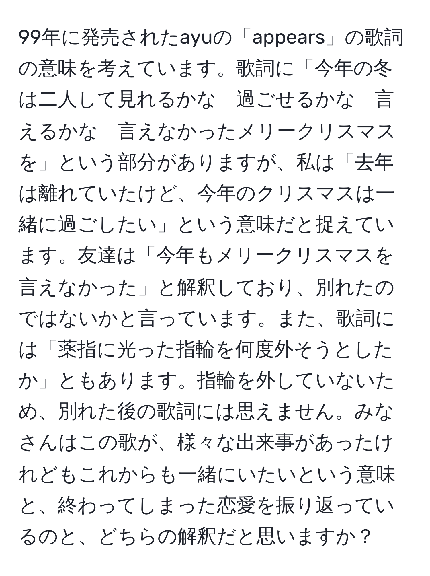 99年に発売されたayuの「appears」の歌詞の意味を考えています。歌詞に「今年の冬は二人して見れるかな　過ごせるかな　言えるかな　言えなかったメリークリスマスを」という部分がありますが、私は「去年は離れていたけど、今年のクリスマスは一緒に過ごしたい」という意味だと捉えています。友達は「今年もメリークリスマスを言えなかった」と解釈しており、別れたのではないかと言っています。また、歌詞には「薬指に光った指輪を何度外そうとしたか」ともあります。指輪を外していないため、別れた後の歌詞には思えません。みなさんはこの歌が、様々な出来事があったけれどもこれからも一緒にいたいという意味と、終わってしまった恋愛を振り返っているのと、どちらの解釈だと思いますか？