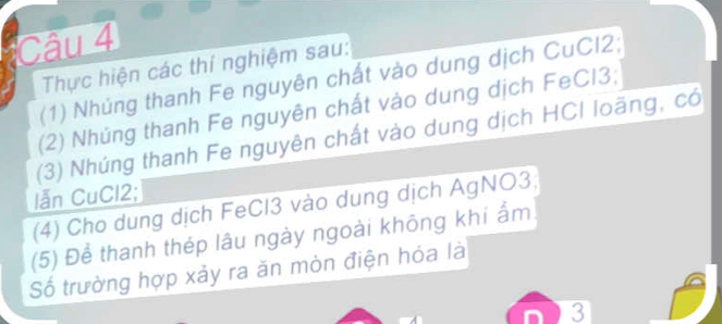 Thực hiện các thí nghiệm sau: 
(1) Nhúng thanh Fe nguyên chất vào dung dịch CuCl2; 
(2) Nhúng thanh Fe nguyên chất vào dung dịch FeCl3; 
(3) Nhúng thanh Fe nguyên chất vào dung dịch HCI loãng, có 
lẫn CuCl2; 
(4) Cho dung dịch FeCl3 vào dung dịch AgNO3; 
(5) Để thanh thép lâu ngày ngoài không khí ẩm 
Số trường hợp xảy ra ăn mòn điện hóa là 
3