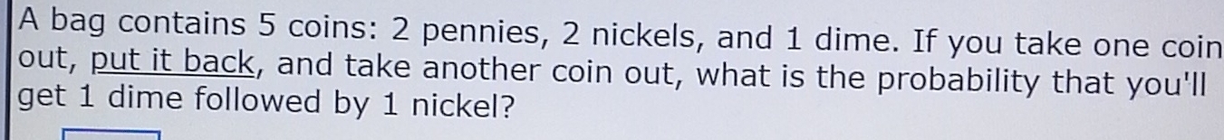 A bag contains 5 coins: 2 pennies, 2 nickels, and 1 dime. If you take one coin 
out, put it back, and take another coin out, what is the probability that you'll 
get 1 dime followed by 1 nickel?