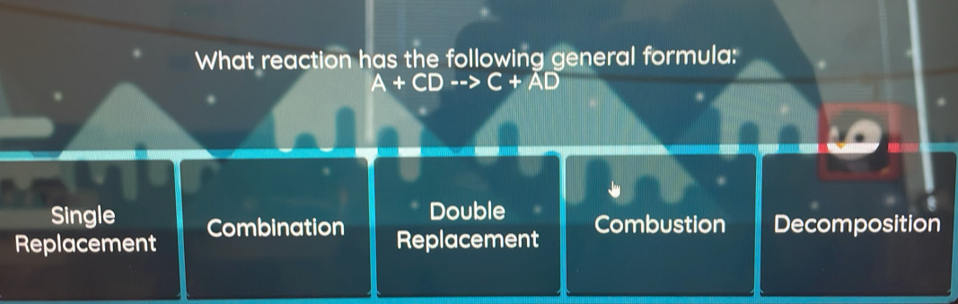 What reaction has the following general formula:
A+CDto C+AD
Single Double Combustion Decomposition
Replacement Combination
Replacement