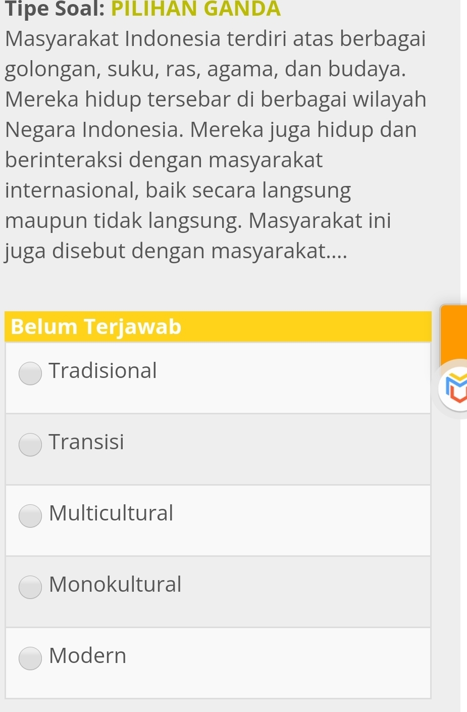 Tipe Soal: PILIHAN GANDA 
Masyarakat Indonesia terdiri atas berbagai 
golongan, suku, ras, agama, dan budaya. 
Mereka hidup tersebar di berbagai wilayah 
Negara Indonesia. Mereka juga hidup dan 
berinteraksi dengan masyarakat 
internasional, baik secara langsung 
maupun tidak langsung. Masyarakat ini 
juga disebut dengan masyarakat.... 
B