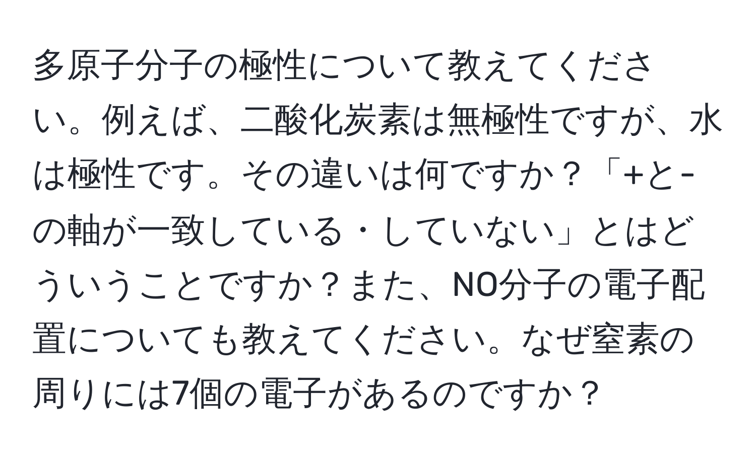 多原子分子の極性について教えてください。例えば、二酸化炭素は無極性ですが、水は極性です。その違いは何ですか？「+と-の軸が一致している・していない」とはどういうことですか？また、NO分子の電子配置についても教えてください。なぜ窒素の周りには7個の電子があるのですか？