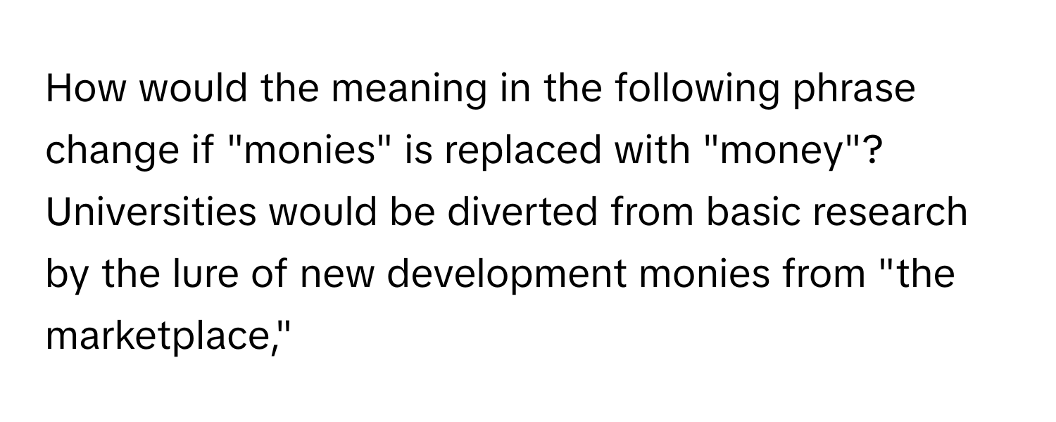 How would the meaning in the following phrase change if "monies" is replaced with "money"?  Universities would be diverted from basic research by the lure of new development monies from "the marketplace,"