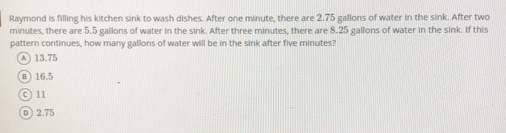 Raymond is filling his kitchen sink to wash dishes. After one minute, there are 2.75 gallons of water in the sink. After two
minutes, there are 5.5 gallons of water in the sink. After three minutes, there are 8.25 gallons of water in the sink. If this
pattern continues, how many gallons of water will be in the sink after five minutes?
13.75
16.5
11
2.75