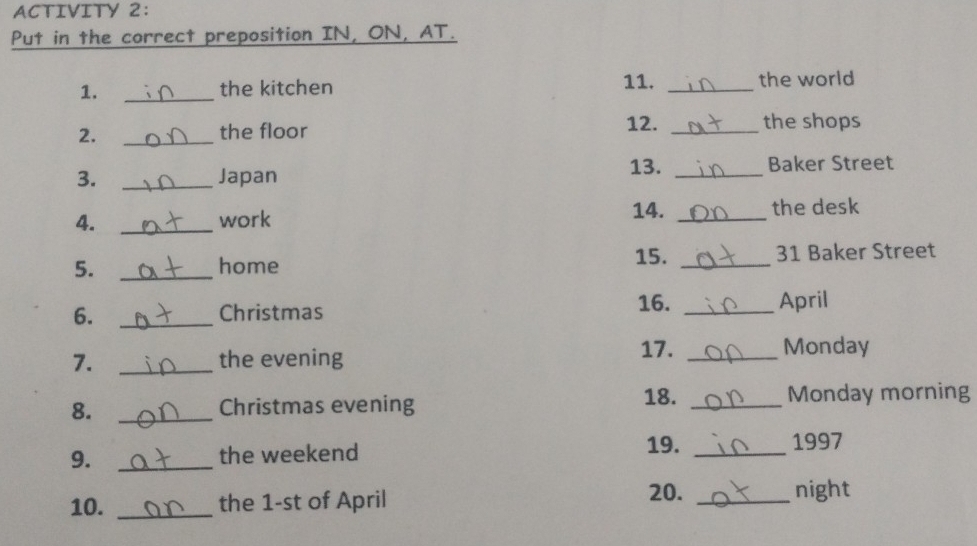 ACTIVITY 2: 
Put in the correct preposition IN, ON, AT. 
1. _the kitchen 11. _the world 
2. _the floor 
12. _the shops 
13. 
3. _Japan _Baker Street 
4. _work 14. _the desk 
15. 
5. _home _31 Baker Street 
6. _Christmas 16._ 
April 
17. 
7. _the evening _Monday 
18. 
8. _Christmas evening _Monday morning 
9. _the weekend 19._ 
1997 
20. 
10. _the 1-st of April _night