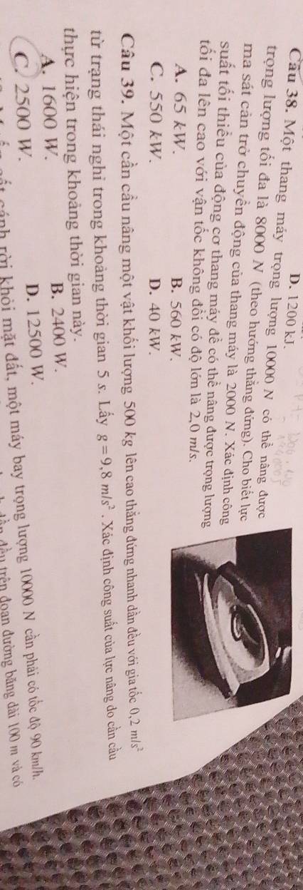 D. 1200 kJ.
Câu 38. Một thang máy trọng lượng 10000 N có thể nâng được
trọng lượng tối đa là 8000 N (theo hướng thẳng đứng). Cho biết lực
ma sát cản trở chuyển động của thang máy là 2000 N. Xác định côn
suất tối thiểu của động cơ thang máy đề có thể nâng được trọng lượn
tổi đa lên cao với vận tốc không đổi có độ lớn là 2,0 m/s.
A. 65 kW. B. 560 kW.
C. 550 kW. D. 40 kW.
Câu 39. Một cần cầu nâng một vật khối lượng 500 kg lên cao thẳng đứng nhanh dần đều với gia tốc 0, 2m/s^2
từ trạng thái nghỉ trong khoảng thời gian 5 s. Lấy g=9,8m/s^2. Xác định công suất của lực nâng do cần cầu
thực hiện trong khoảng thời gian này.
A. 1600 W. B. 2400 W.
C. 2500 W. D. 12500 W.
ất cánh rời khỏi mặt đất, một máy bay trọng lượng 10000 N cần phải có tốc độ 90 km/h.
n đều trên đoan đường băng dài 100 m và có