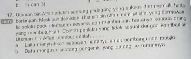 b. 1) dan 3)
17. Utsman bin Affan adalah seorang pedagang yang sukses dan memiliki harta
o berlimpah. Meskipun demikian, Utsman bin Affan memiliki sifat yang dermawan,
la selalu peduli terhadap sesama dan memberikan hartanya kepada orang
yang membutuhkan. Contoh perilaku yang tidak sesuai dengan kepribadian
Utsman bin Affan tersebut adalah . . . .
a. Laila menyisihkan sebagian hartanya untuk pembangunan masjid
b. Dafa mengusir seorang pengemis yang datang ke rumahnya