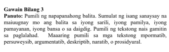 Gawain Bilang 3 
Panuto: Pumili ng napapanahong balita. Sumulat ng isang sanaysay na 
maiuugnay mo ang balita sa iyong sarili, iyong pamilya, iyong 
pamayanan, iyong bansa o sa daigdig. Pumili ng tekstong nais gamitin 
sa paglalahad. Maaaring pumili sa mga tekstong mpormatib, 
persuweysib, argumentatib, deskriptib, naratib, o prosidyural.