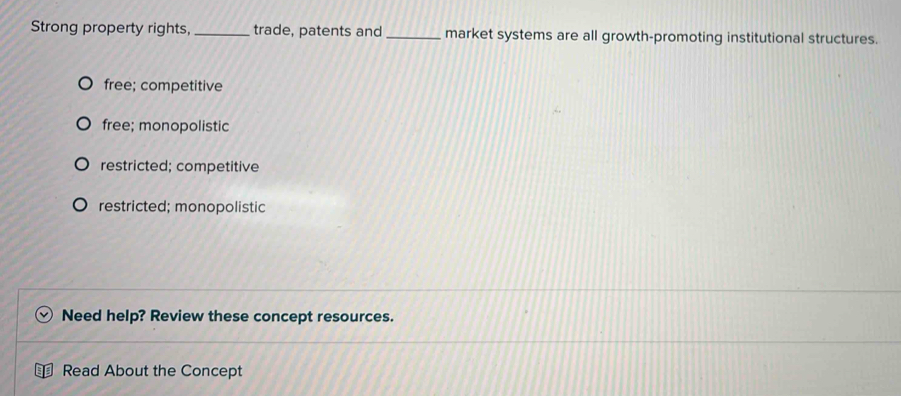 Strong property rights, _trade, patents and _market systems are all growth-promoting institutional structures.
free; competitive
free; monopolistic
restricted; competitive
restricted; monopolistic
Need help? Review these concept resources.
Read About the Concept