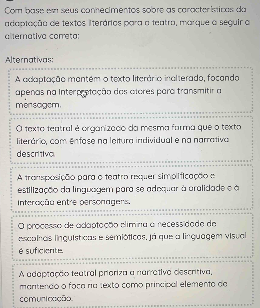 Com base em seus conhecimentos sobre as características da
adaptação de textos literários para o teatro, marque a seguir a
alternativa correta:
Alternativas:
A adaptação mantém o texto literário inalterado, focando
apenas na interpretação dos atores para transmitir a
mensagem.
O texto teatral é organizado da mesma forma que o texto
literário, com ênfase na leitura individual e na narrativa
descritiva.
A transposição para o teatro requer simplificação e
estilização da linguagem para se adequar à oralidade e à
interação entre personagens.
O processo de adaptação elimina a necessidade de
escolhas linguísticas e semióticas, já que a linguagem visual
é suficiente.
A adaptação teatral prioriza a narrativa descritiva,
mantendo o foco no texto como principal elemento de
comunicação.