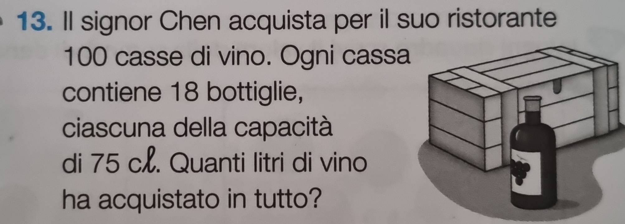 Il signor Chen acquista per il suo ristorante
100 casse di vino. Ogni cass 
contiene 18 bottiglie, 
ciascuna della capacità 
di 75 c. Quanti litri di vino 
ha acquistato in tutto?